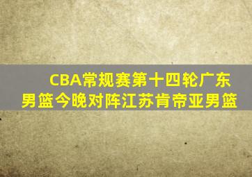 CBA常规赛第十四轮广东男篮今晚对阵江苏肯帝亚男篮