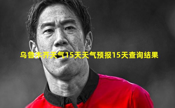 乌鲁木齐天气15天天气预报15天查询结果