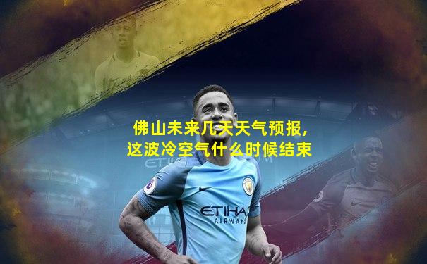 佛山未来几天天气预报,这波冷空气什么时候结束