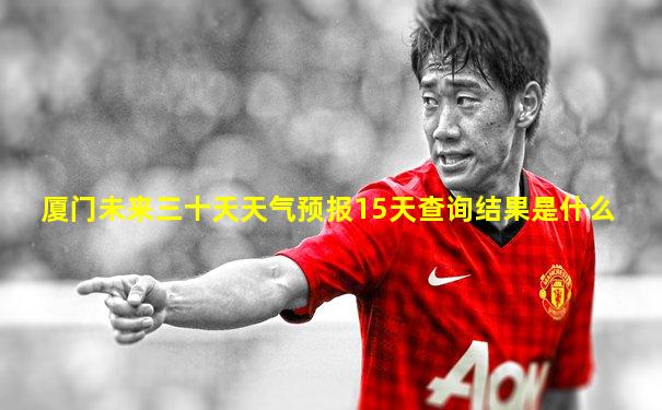 厦门未来三十天天气预报15天查询结果是什么