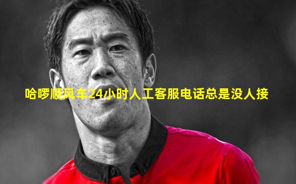 哈啰顺风车24小时人工客服电话总是没人接