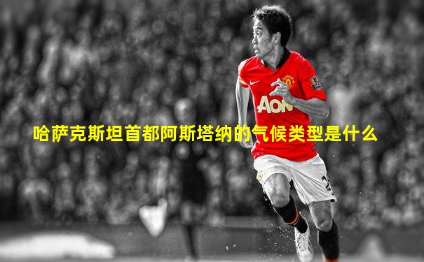 哈萨克斯坦首都阿斯塔纳的气候类型是什么