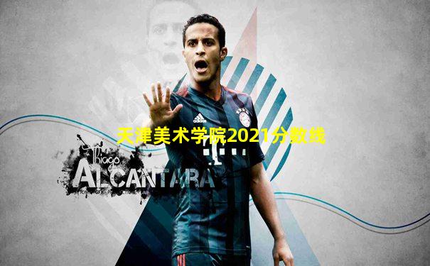 天津美术学院2021分数线