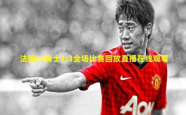 法国vs瑞士3:3全场比赛回放直播在线观看
