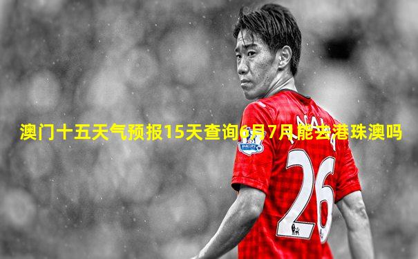 澳门十五天气预报15天查询6月7月能去港珠澳吗