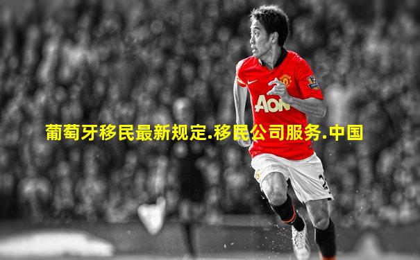 葡萄牙移民最新规定.移民公司服务.中国