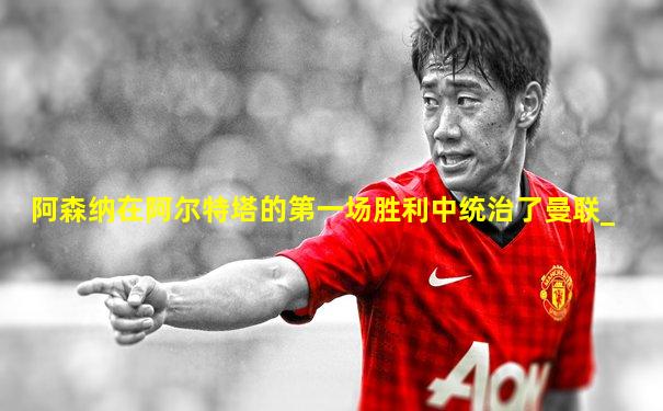 阿森纳在阿尔特塔的第一场胜利中统治了曼联_